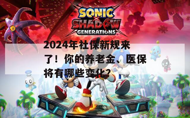 2024年社保新规来了！你的养老金、医保将有哪些变化？