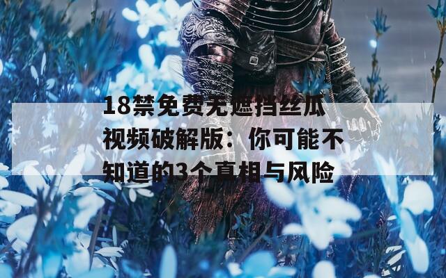 18禁免费无遮挡丝瓜视频破解版：你可能不知道的3个真相与风险