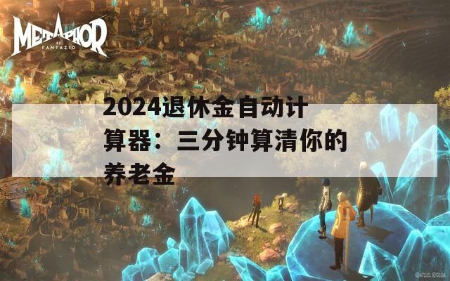 2024退休金自动计算器：三分钟算清你的养老金