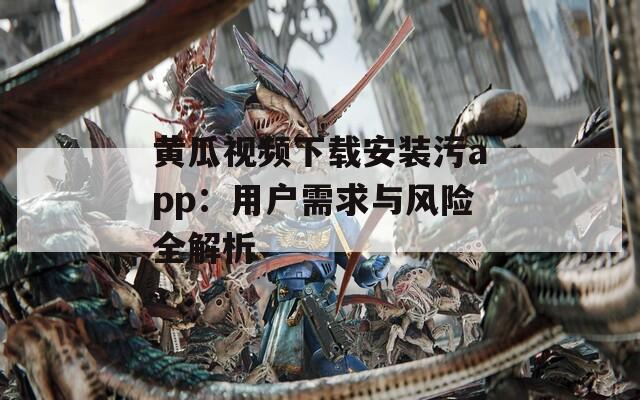 黄瓜视频下载安装污app：用户需求与风险全解析