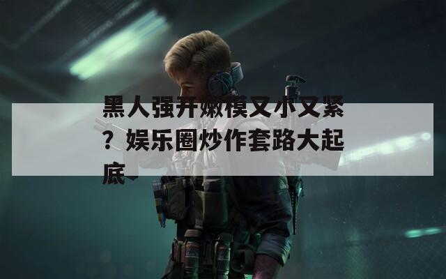 黑人强开嫩模又小又紧？娱乐圈炒作套路大起底