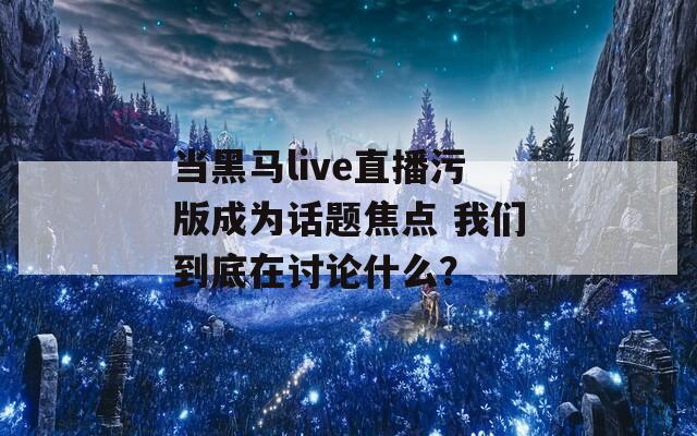 当黑马live直播污版成为话题焦点 我们到底在讨论什么？