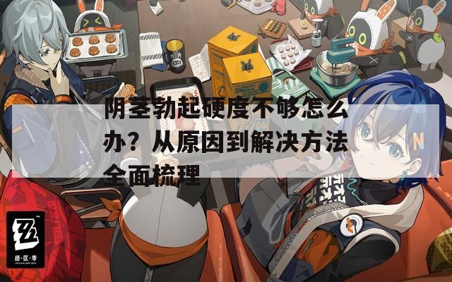 阴茎勃起硬度不够怎么办？从原因到解决方法全面梳理