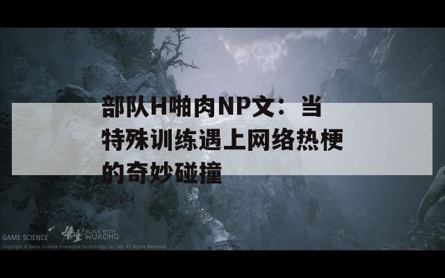 部队H啪肉NP文：当特殊训练遇上网络热梗的奇妙碰撞