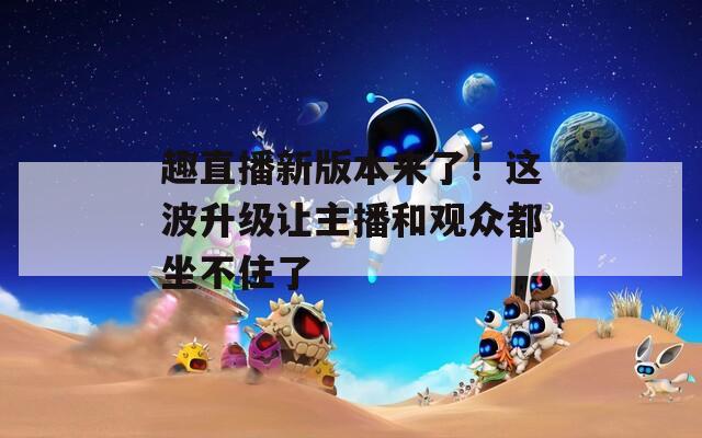 趣直播新版本来了！这波升级让主播和观众都坐不住了
