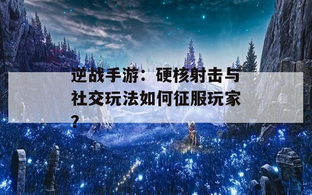 逆战手游：硬核射击与社交玩法如何征服玩家？