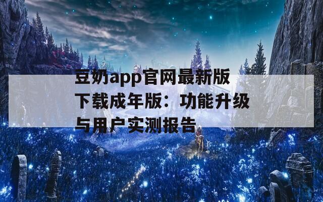 豆奶app官网最新版下载成年版：功能升级与用户实测报告