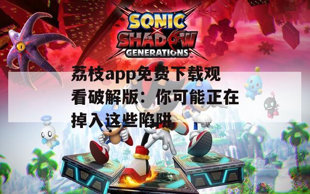 荔枝app免费下载观看破解版：你可能正在掉入这些陷阱
