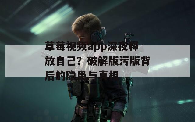 草莓视频app深夜释放自己？破解版污版背后的隐患与真相