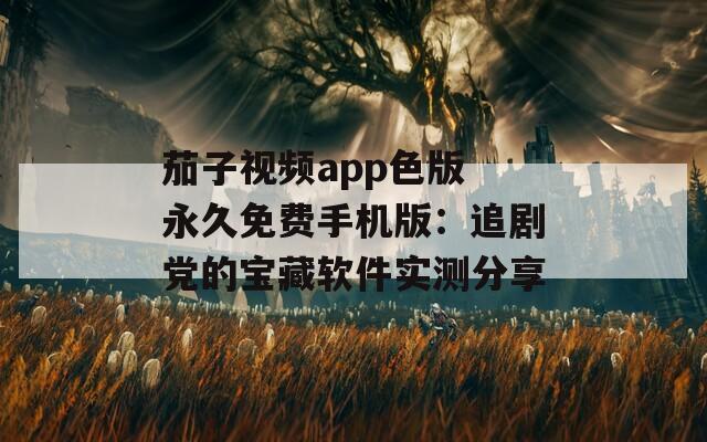 茄子视频app色版 永久免费手机版：追剧党的宝藏软件实测分享