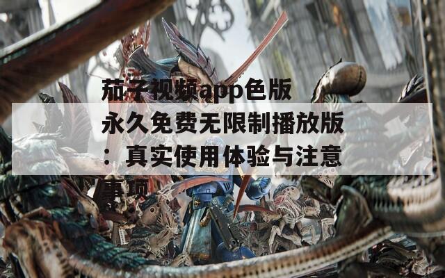茄子视频app色版 永久免费无限制播放版：真实使用体验与注意事项