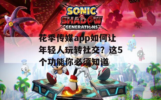 花季传媒app如何让年轻人玩转社交？这5个功能你必须知道