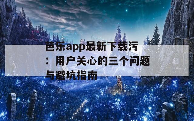 芭乐app最新下载污：用户关心的三个问题与避坑指南
