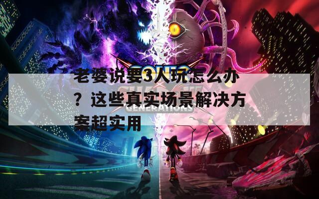 老婆说要3人玩怎么办？这些真实场景解决方案超实用