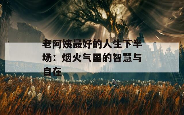 老阿姨最好的人生下半场：烟火气里的智慧与自在