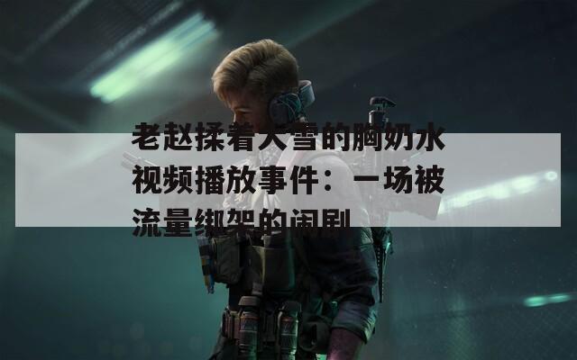 老赵揉着大雪的胸奶水视频播放事件：一场被流量绑架的闹剧