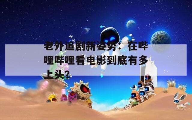 老外追剧新姿势：在哔哩哔哩看电影到底有多上头？