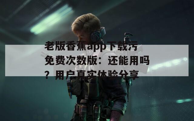 老版香蕉app下载污免费次数版：还能用吗？用户真实体验分享