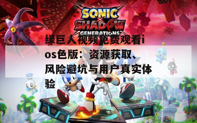 绿巨人视频免费观看ios色版：资源获取、风险避坑与用户真实体验