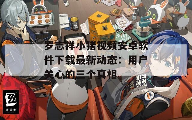 罗志祥小猪视频安卓软件下载最新动态：用户关心的三个真相