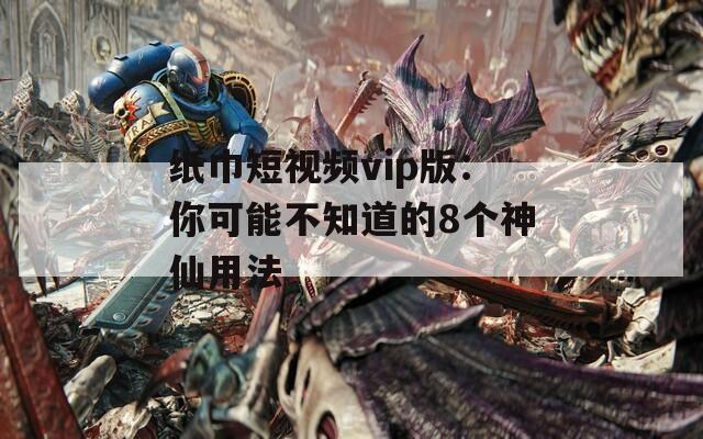纸巾短视频vip版：你可能不知道的8个神仙用法