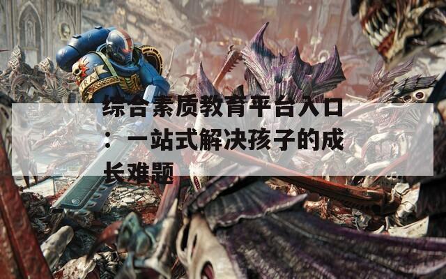 综合素质教育平台入口：一站式解决孩子的成长难题