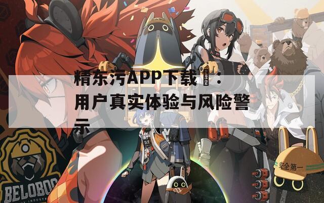 精东污APP下载汅：用户真实体验与风险警示