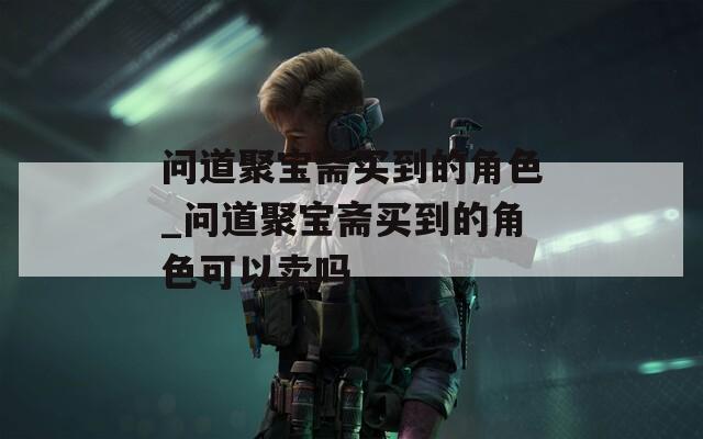 问道聚宝斋买到的角色_问道聚宝斋买到的角色可以卖吗