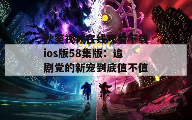 秋葵视频在线观看下载ios版58集版：追剧党的新宠到底值不值？