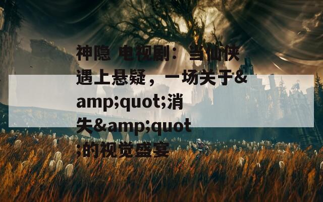 神隐 电视剧：当仙侠遇上悬疑，一场关于&quot;消失&quot;的视觉盛宴