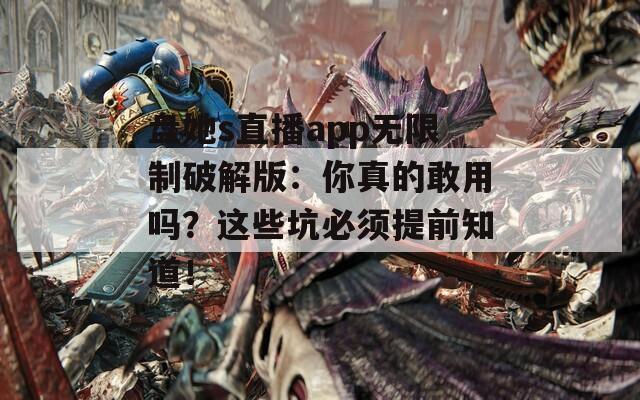 盘她s直播app无限制破解版：你真的敢用吗？这些坑必须提前知道！