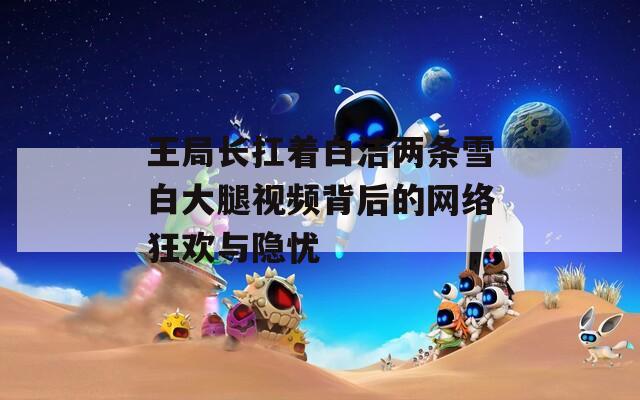 王局长扛着白洁两条雪白大腿视频背后的网络狂欢与隐忧