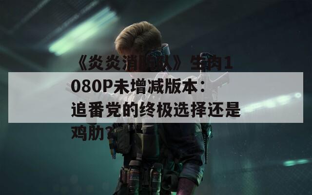 《炎炎消防队》生肉1080P未增减版本：追番党的终极选择还是鸡肋？