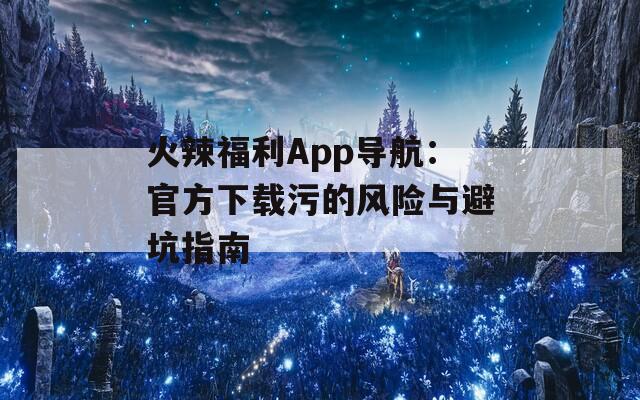 火辣福利App导航：官方下载污的风险与避坑指南