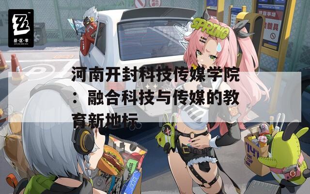 河南开封科技传媒学院：融合科技与传媒的教育新地标