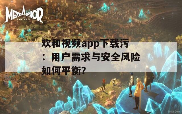 欢和视频app下载污：用户需求与安全风险如何平衡？