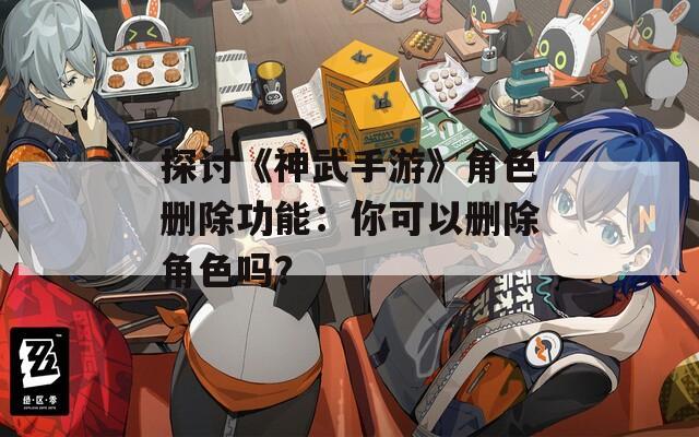 探讨《神武手游》角色删除功能：你可以删除角色吗？