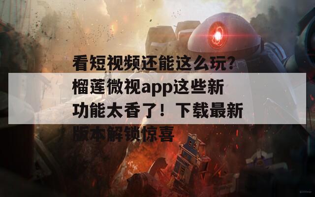 看短视频还能这么玩？榴莲微视app这些新功能太香了！下载最新版本解锁惊喜