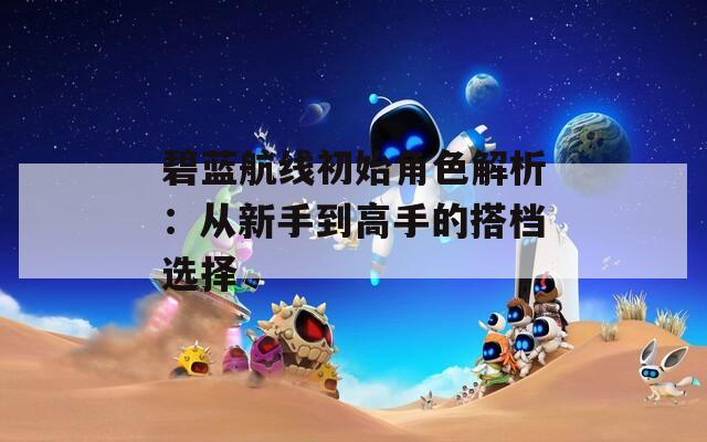 碧蓝航线初始角色解析：从新手到高手的搭档选择