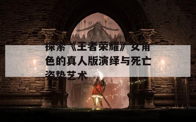 探索《王者荣耀》女角色的真人版演绎与死亡姿势艺术