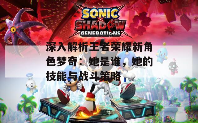 深入解析王者荣耀新角色梦奇：她是谁，她的技能与战斗策略