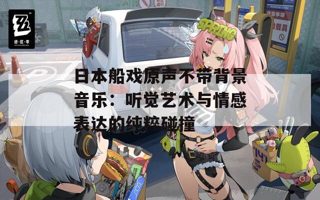 日本船戏原声不带背景音乐：听觉艺术与情感表达的纯粹碰撞