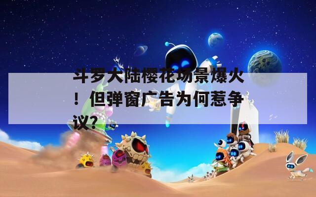 斗罗大陆樱花场景爆火！但弹窗广告为何惹争议？