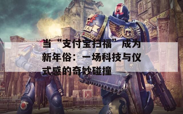 当“支付宝扫福”成为新年俗：一场科技与仪式感的奇妙碰撞