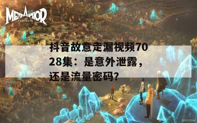 抖音故意走漏视频7028集：是意外泄露，还是流量密码？