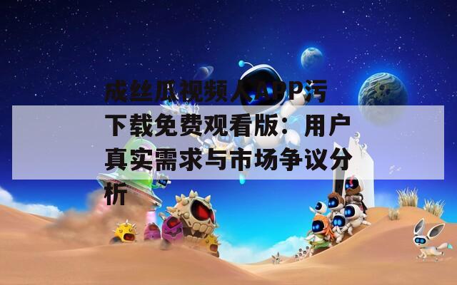 成丝瓜视频人APP污下载免费观看版：用户真实需求与市场争议分析