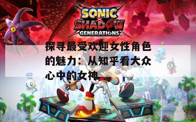 探寻最受欢迎女性角色的魅力：从知乎看大众心中的女神