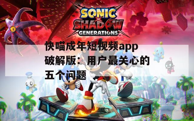 快喵成年短视频app破解版：用户最关心的五个问题
