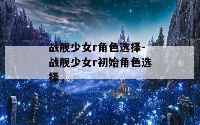 战舰少女r角色选择-战舰少女r初始角色选择