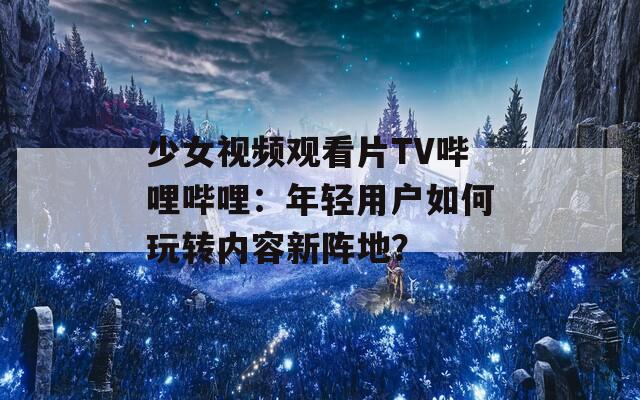 少女视频观看片TV哔哩哔哩：年轻用户如何玩转内容新阵地？